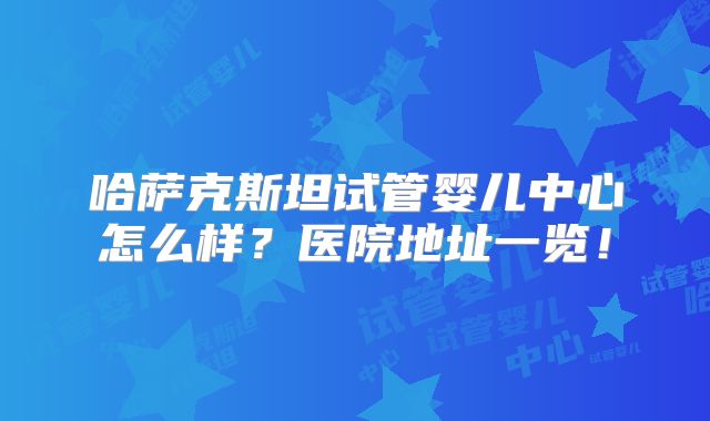 哈萨克斯坦试管婴儿中心怎么样？医院地址一览！