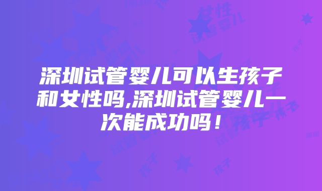 深圳试管婴儿可以生孩子和女性吗,深圳试管婴儿一次能成功吗！