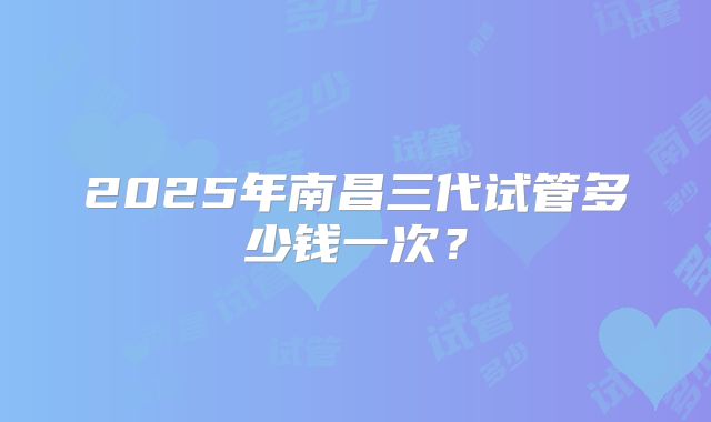 2025年南昌三代试管多少钱一次？