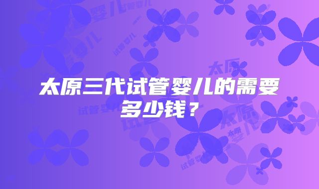 太原三代试管婴儿的需要多少钱？