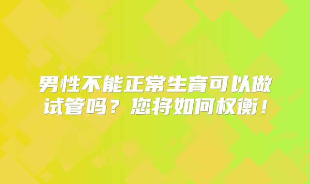 男性不能正常生育可以做试管吗？您将如何权衡！