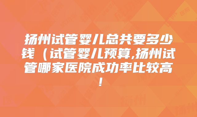 扬州试管婴儿总共要多少钱（试管婴儿预算,扬州试管哪家医院成功率比较高！