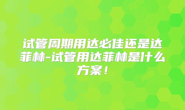 试管周期用达必佳还是达菲林-试管用达菲林是什么方案！