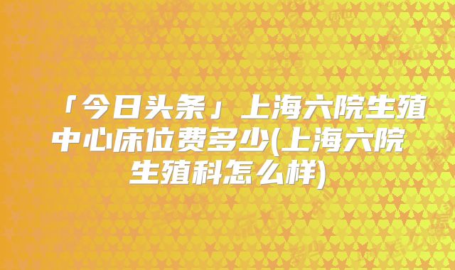 「今日头条」上海六院生殖中心床位费多少(上海六院生殖科怎么样)