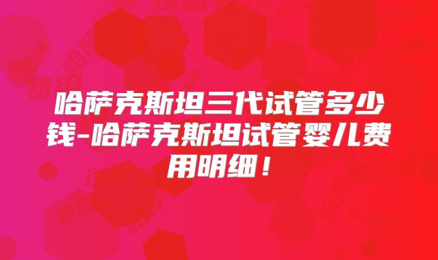 哈萨克斯坦三代试管多少钱-哈萨克斯坦试管婴儿费用明细!