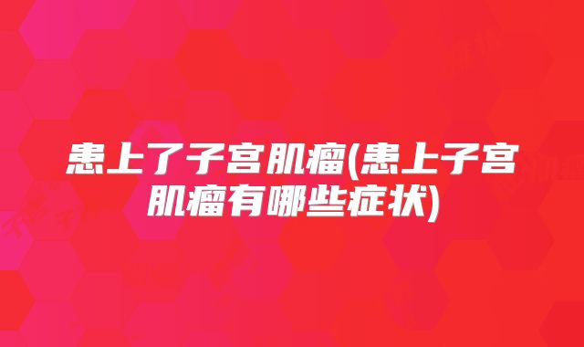 患上了子宫肌瘤(患上子宫肌瘤有哪些症状)