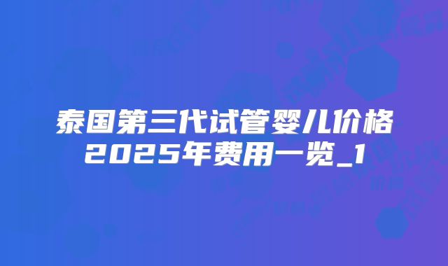 泰国第三代试管婴儿价格2025年费用一览_1