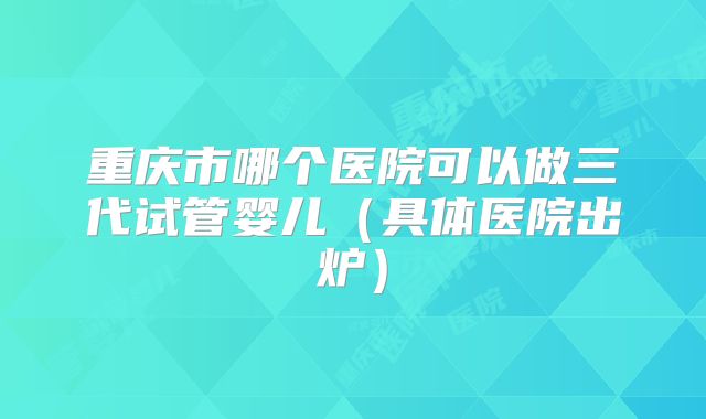 重庆市哪个医院可以做三代试管婴儿（具体医院出炉）