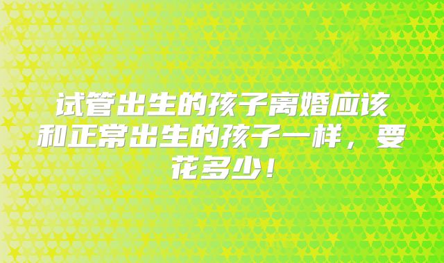 试管出生的孩子离婚应该和正常出生的孩子一样，要花多少！