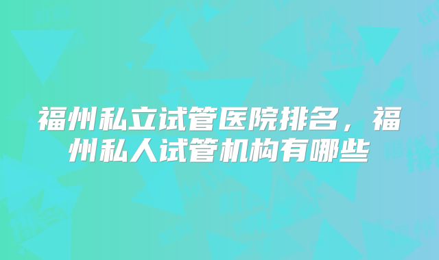 福州私立试管医院排名，福州私人试管机构有哪些