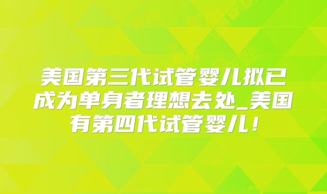 美国第三代试管婴儿拟已成为单身者理想去处_美国有第四代试管婴儿!