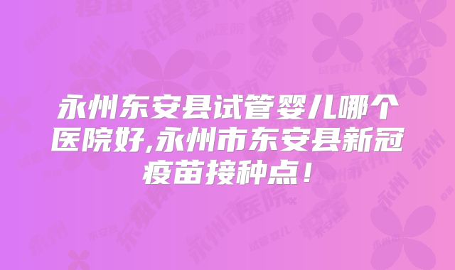 永州东安县试管婴儿哪个医院好,永州市东安县新冠疫苗接种点！