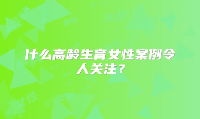 什么高龄生育女性案例令人关注？