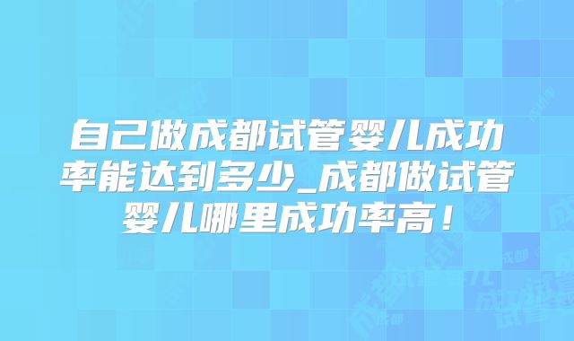 自己做成都试管婴儿成功率能达到多少_成都做试管婴儿哪里成功率高！