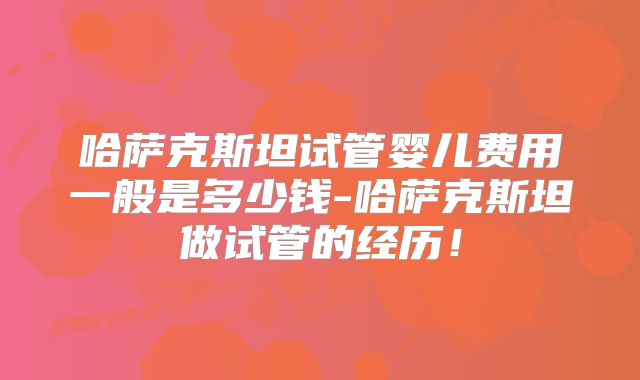 哈萨克斯坦试管婴儿费用一般是多少钱-哈萨克斯坦做试管的经历！