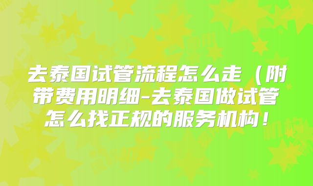 去泰国试管流程怎么走（附带费用明细-去泰国做试管怎么找正规的服务机构！