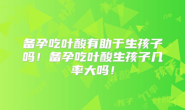 备孕吃叶酸有助于生孩子吗!备孕吃叶酸生孩子几率大吗!