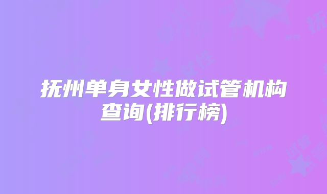抚州单身女性做试管机构查询(排行榜)