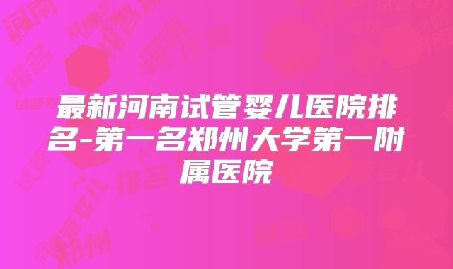 最新河南试管婴儿医院排名-第一名郑州大学第一附属医院
