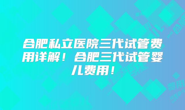 合肥私立医院三代试管费用详解!合肥三代试管婴儿费用!