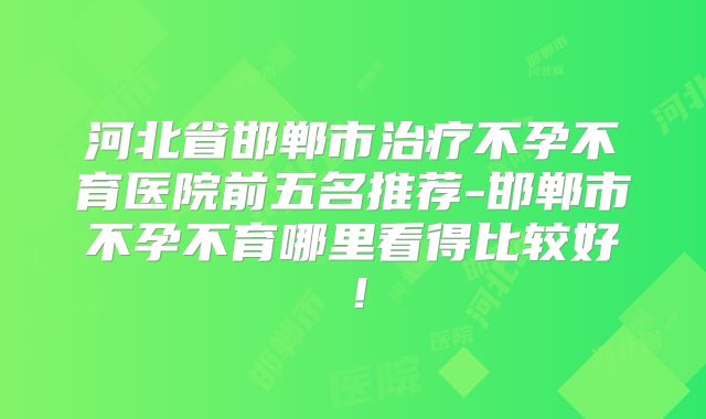 河北省邯郸市治疗不孕不育医院前五名推荐-邯郸市不孕不育哪里看得比较好！