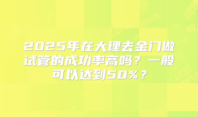 2025年在大理去金门做试管的成功率高吗?一般可以达到50%?