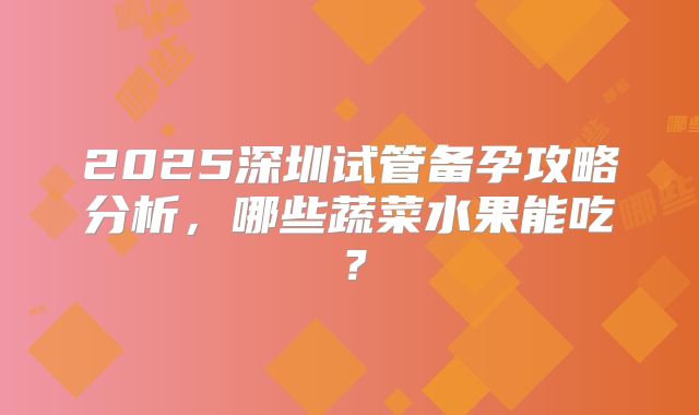 2025深圳试管备孕攻略分析,哪些蔬菜水果能吃?
