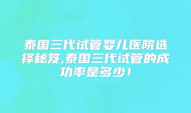 泰国三代试管婴儿医院选择秘笈,泰国三代试管的成功率是多少!