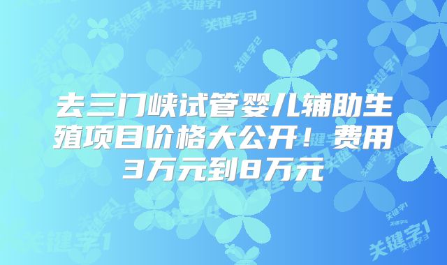 去三门峡试管婴儿辅助生殖项目价格大公开!费用3万元到8万元