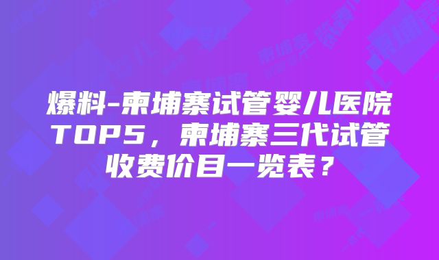 爆料-柬埔寨试管婴儿医院TOP5，柬埔寨三代试管收费价目一览表？