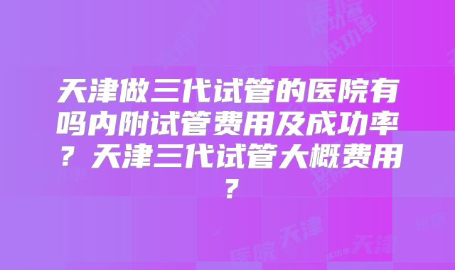 天津做三代试管的医院有吗内附试管费用及成功率？天津三代试管大概费用？