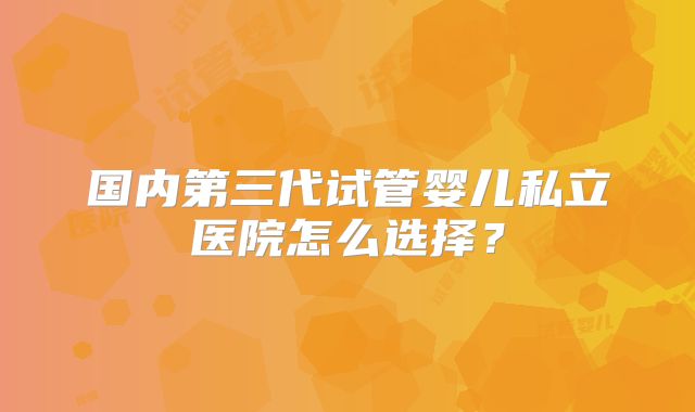 国内第三代试管婴儿私立医院怎么选择?