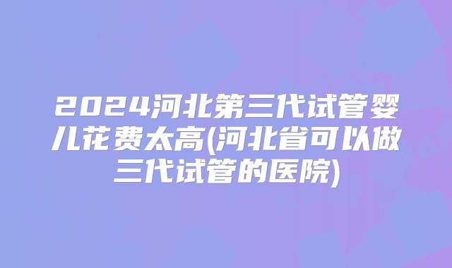 2024河北第三代试管婴儿花费太高(河北省可以做三代试管的医院)