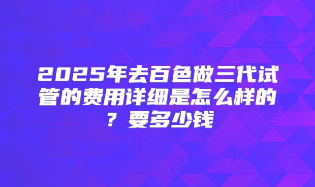 2025年去百色做三代试管的费用详细是怎么样的?要多少钱