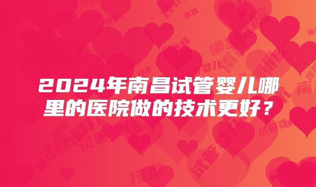 2024年南昌试管婴儿哪里的医院做的技术更好？