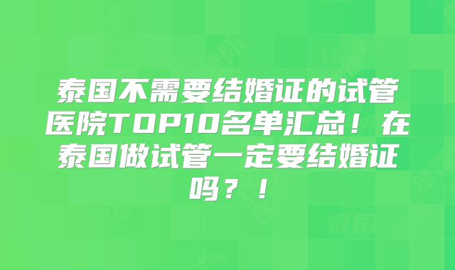 泰国不需要结婚证的试管医院TOP10名单汇总！在泰国做试管一定要结婚证吗？！