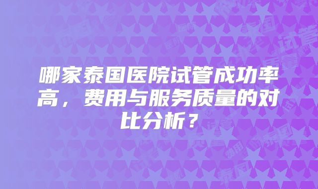 哪家泰国医院试管成功率高,费用与服务质量的对比分析?