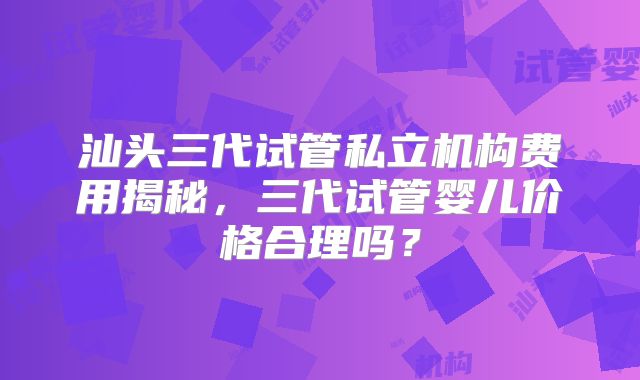 汕头三代试管私立机构费用揭秘，三代试管婴儿价格合理吗？