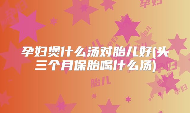 孕妇煲什么汤对胎儿好(头三个月保胎喝什么汤)