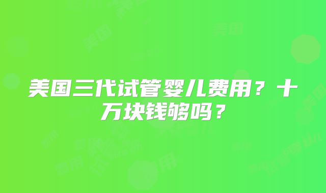 美国三代试管婴儿费用？十万块钱够吗？
