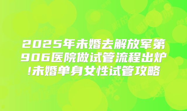 2025年未婚去解放军第906医院做试管流程出炉!未婚单身女性试管攻略