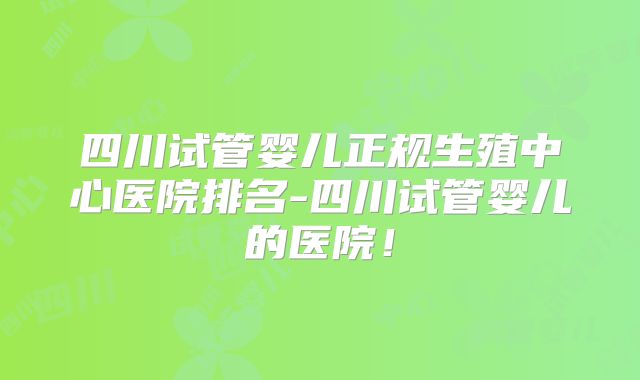 四川试管婴儿正规生殖中心医院排名-四川试管婴儿的医院!