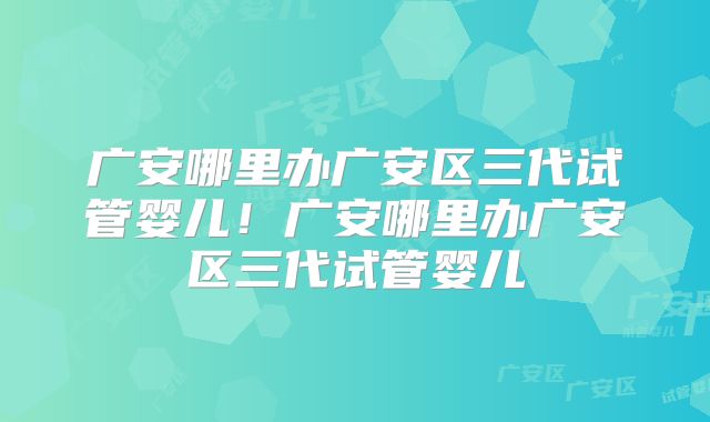 广安哪里办广安区三代试管婴儿!广安哪里办广安区三代试管婴儿