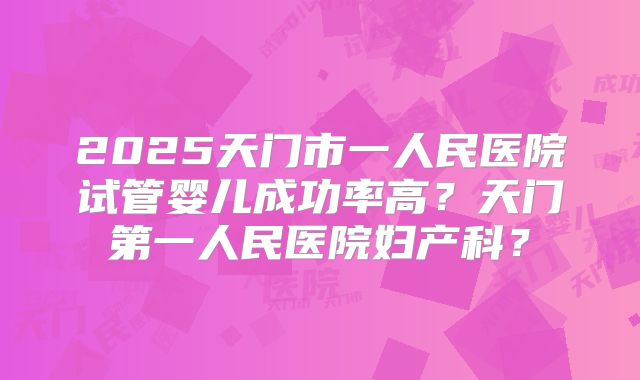 2025天门市一人民医院试管婴儿成功率高？天门第一人民医院妇产科？