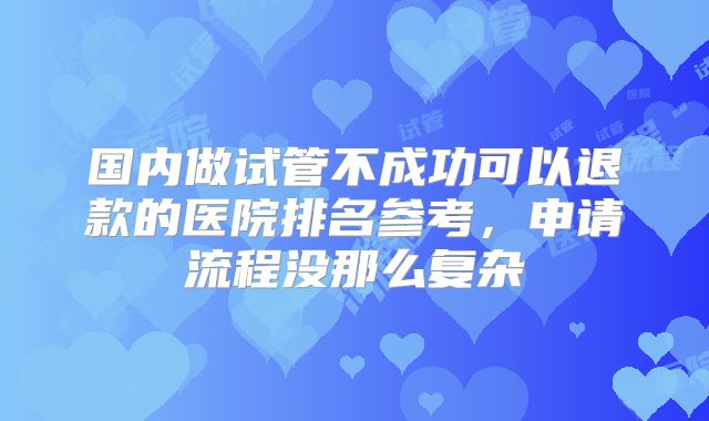 国内做试管不成功可以退款的医院排名参考,申请流程没那么复杂