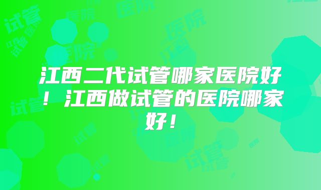 江西二代试管哪家医院好!江西做试管的医院哪家好!