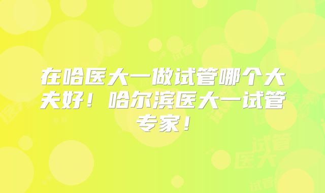 在哈医大一做试管哪个大夫好！哈尔滨医大一试管专家！