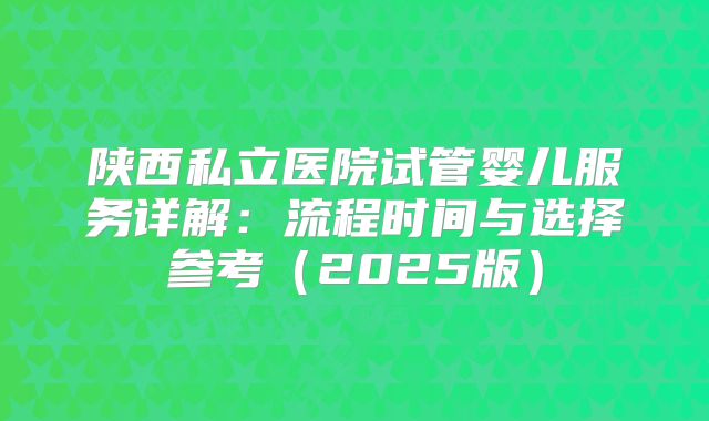 陕西私立医院试管婴儿服务详解：流程时间与选择参考（2025版）