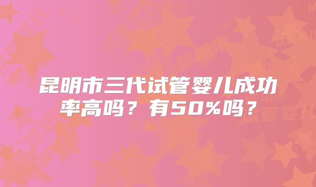 昆明市三代试管婴儿成功率高吗?有50%吗?