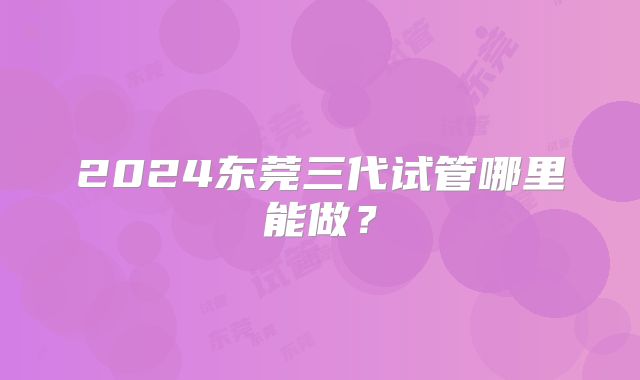 2024东莞三代试管哪里能做？